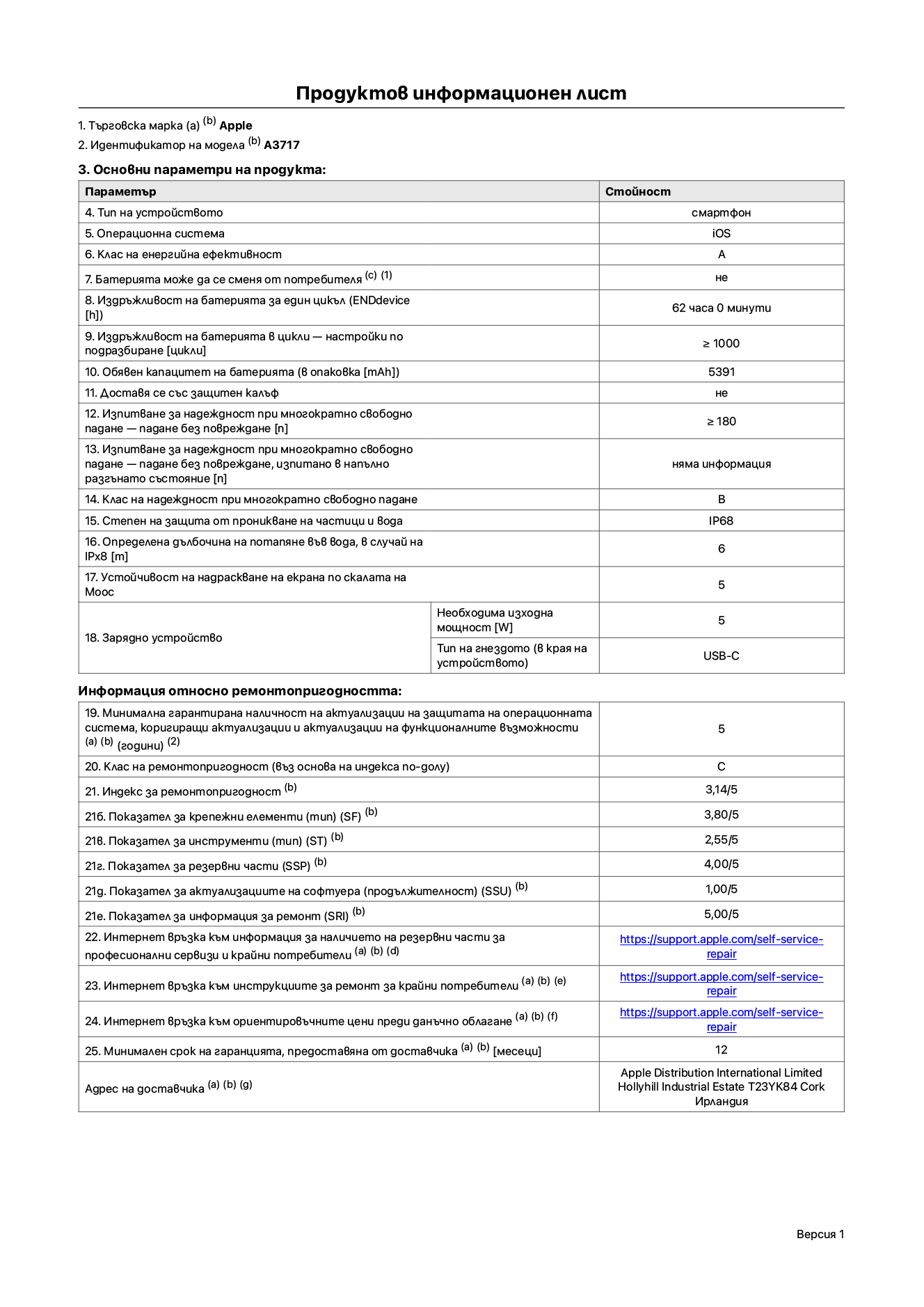Продуктов информационен лист за iPhone 18 Pro Max, модел A3717. Доставено от Apple Distribution International Limited, Hollyhill Industrial Estate. Корк, Ирландия, T23 YK84. Тип устройство: смартфон. Операционна система: iOS. Клас на енергийна ефективност: A. Батерията може да се сменя от потребителя: не. Издръжливост на батерията за един цикъл: 62 часа. Издръжливост на батерията в цикли – настройки по подразбиране: по-голямо или равно на 1000. Обявен капацитет на батерията: 5391 mAh. Транспортира се със защитен калъф: не. Тест за надеждност при многократно свободно падане – падане без повреждане: по-голямо или равно на 180. Тест за надеждност при многократно свободно падане – падане без повреждане, тествано в напълно разгънато състояние: не е приложимо. Клас на надеждност при многократно свободно падане: B. Степен на защита от проникване на частици и вода: IP68. Посочена дълбочина на потапяне във вода, в случай на iPx8: 6 метра. Устойчивост на надраскване на екрана по скалата на твърдост на Моос: 5. Необходима изходна мощност на зарядното устройство: 5 вата. Тип на гнездото за зарядно устройство (от страната на устройството): USB-C. Минимална гарантирана наличност на актуализации за сигурност на операционната система, коригиращи актуализации и актуализации на функционалността: 5 години. Клас на ремонтопригодност: C. Индекс на ремонтопригодност: 3,14/5. Показател за нивото на разглобяване (SDD): 2,75/5. Показател за крепежните елементи: 3,80/5. Показател за инструменти: 2,55/5. Показател за резервни части: 4,00/5. Показател за актуализации на софтуера: 1,00/5. Показател за информация за ремонт: 5,00/5. Уебвръзка към информация за наличността на резервни части за професионални сервизи и крайни потребители: https://support.apple.com/self-service-repair. Уебвръзка към инструкции за ремонт за крайни потребители: https://support.apple.com/self-service-repair. Уебвръзка към ориентировъчни цени преди данъци: https://support.apple.com/self-service-repair. Предлага се 12-месечна обща гаранция.