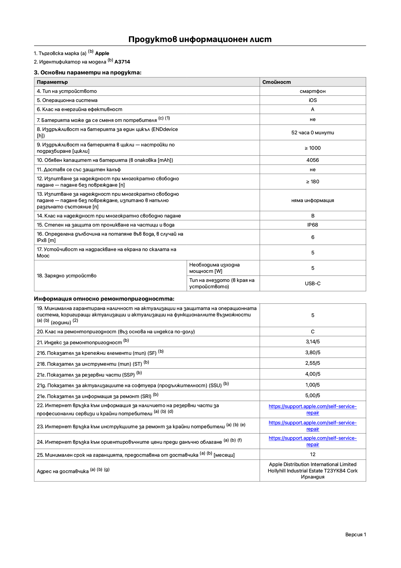 Продуктов информационен лист за iPhone 18 Pro, модел A3714. Доставено от Apple Distribution International Limited, Hollyhill Industrial Estate. Корк, Ирландия, T23 YK84. Тип устройство: смартфон. Операционна система: iOS. Клас на енергийна ефективност: A. Батерията може да се сменя от потребителя: не. Издръжливост на батерията за един цикъл: 52 часа. Издръжливост на батерията в цикли – настройки по подразбиране: по-голямо или равно на 1000. Обявен капацитет на батерията: 4056 mAh. Транспортира се със защитен калъф: не. Тест за надеждност при многократно свободно падане – падане без повреждане: по-голямо или равно на 180. Тест за надеждност при многократно свободно падане – падане без повреждане, тествано в напълно разгънато състояние: не е приложимо. Клас на надеждност при многократно свободно падане: B. Степен на защита от проникване на частици и вода: IP68. Посочена дълбочина на потапяне във вода, в случай на iPx8: 6 метра. Устойчивост на надраскване на екрана по скалата на твърдост на Моос: 5. Необходима изходна мощност на зарядното устройство: 5 вата. Тип на гнездото за зарядно устройство (от страната на устройството): USB-C. Минимална гарантирана наличност на актуализации за сигурност на операционната система, коригиращи актуализации и актуализации на функционалността: 5 години. Клас на ремонтопригодност: C. Индекс на ремонтопригодност: 3,14/5. Показател за нивото на разглобяване (SDD): 2,75/5. Показател за крепежните елементи: 3,80/5. Показател за инструменти: 2,55/5. Показател за резервни части: 4,00/5. Показател за актуализации на софтуера: 1,00/5. Показател за информация за ремонт: 5,00/5. Уебвръзка към информация за наличността на резервни части за професионални сервизи и крайни потребители: https://support.apple.com/self-service-repair. Уебвръзка към инструкции за ремонт за крайни потребители: https://support.apple.com/self-service-repair. Уебвръзка към ориентировъчни цени преди данъци: https://support.apple.com/self-service-repair. Предлага се 12-месечна обща гаранция.