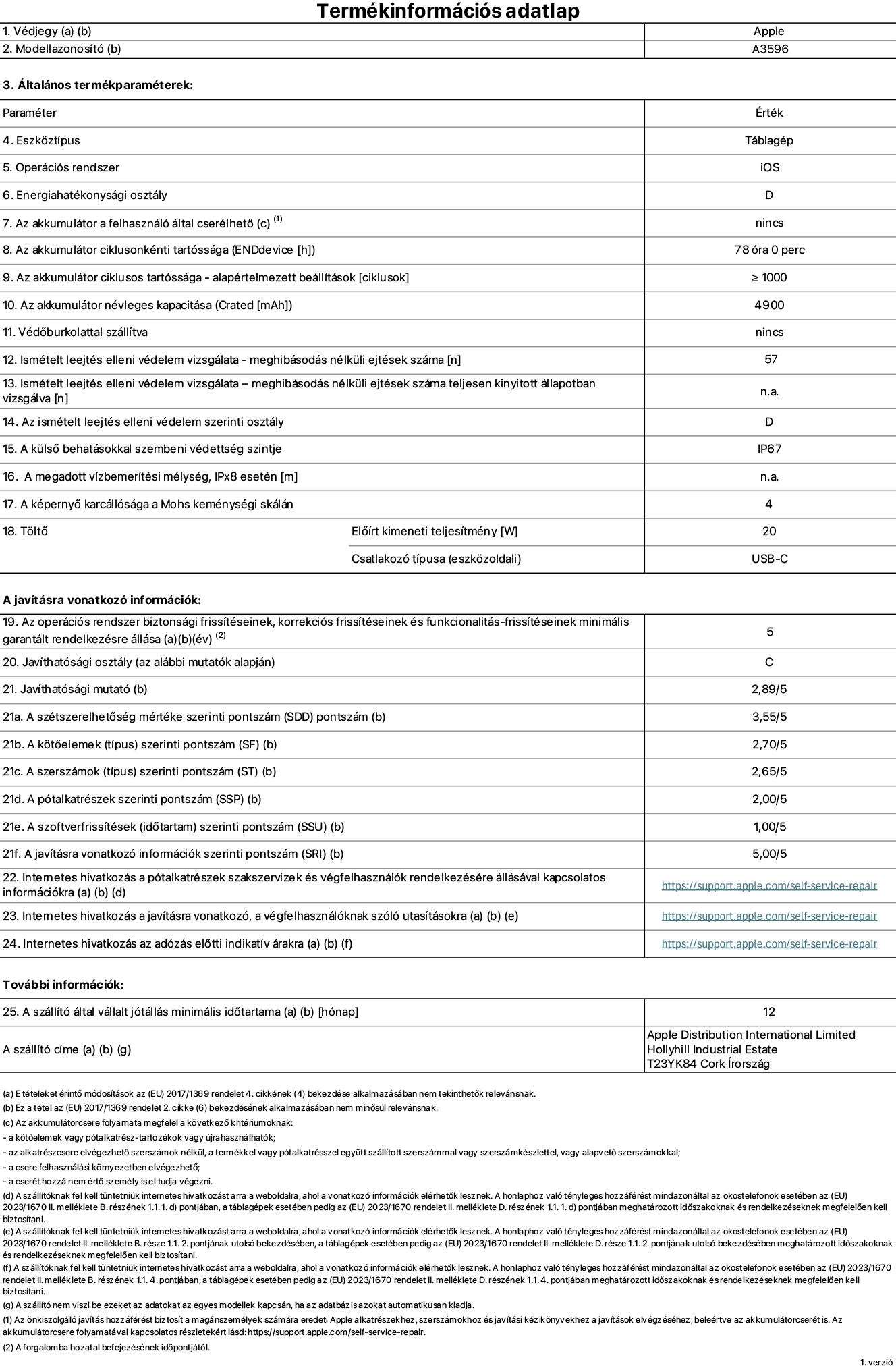 Az iPad mini (A20 Pro) (Wi-Fi + Cellular) A3596‑ös modell termékinformációs adatlapja. Szállító: Apple Distribution International Limited, Hollyhill Industrial Estate. Cork, Írország, T23 YK84. Eszköztípus: táblagép. Operációs rendszer: iOS. Energiahatékonysági osztály: D. Az akkumulátor a felhasználó által cserélhető: nem. Az akkumulátor ciklusonkénti tartóssága: 78 óra. Az akkumulátor ciklusszámban kifejezett tartóssága – alapértelmezett beállítások: ≥ 1000. Az akkumulátor névleges kapacitása: 4900 milliamperóra. Védőburkolattal szállítva: nem. Ismételt leejtés elleni védelem vizsgálata – meghibásodás nélküli ejtések száma: 57. Ismételt leejtés elleni védelem vizsgálata – meghibásodás nélküli ejtések száma teljesen kinyitott állapotban vizsgálva: nem vonatkozik erre a modellre. Az ismételt leejtés elleni védelem szerinti osztály: D. A külső behatásokkal szembeni védettség szintje: IP67. A megadott vízbemerítési mélység IPx8 esetén: nem vonatkozik erre a modellre. A képernyő karcállósága a Mohs keménységi skálán: 4. Töltő előírt kimeneti teljesítménye: 20 watt. Csatlakozó típusa (eszközoldali): USB-C. Az operációs rendszer biztonsági frissítéseinek, korrekciós frissítéseinek és funkcionalitás-frissítéseinek minimális garantált rendelkezésre állása: 5 év. Javíthatósági osztály: C. Javíthatósági mutató: 2,89/5. A szétszerelhetőség mértéke szerinti pontszám (SDD): 3,55/5. A kötőelemek szerinti pontszám: 2,70/5. A szerszámok szerinti pontszám: 2,65/5. A pótalkatrészek szerinti pontszám: 2,00/5. A szoftverfrissítések szerinti pontszám: 1,00/5. A javításra vonatkozó információk szerinti pontszám: 5,00/5. Internetes hivatkozás a pótalkatrészek szakszervizek és végfelhasználók rendelkezésére állásával kapcsolatos információkra: https://support.apple.com/hu-hu/self-service-repair. Internetes hivatkozás a javításra vonatkozó, a végfelhasználóknak szóló utasításokra: https://support.apple.com/hu-hu/self-service-repair. Internetes hivatkozás az adózás előtti indikatív árakra: https://support.apple.com/hu-hu/self-service-repair. 12 hónapos általános jótállás.