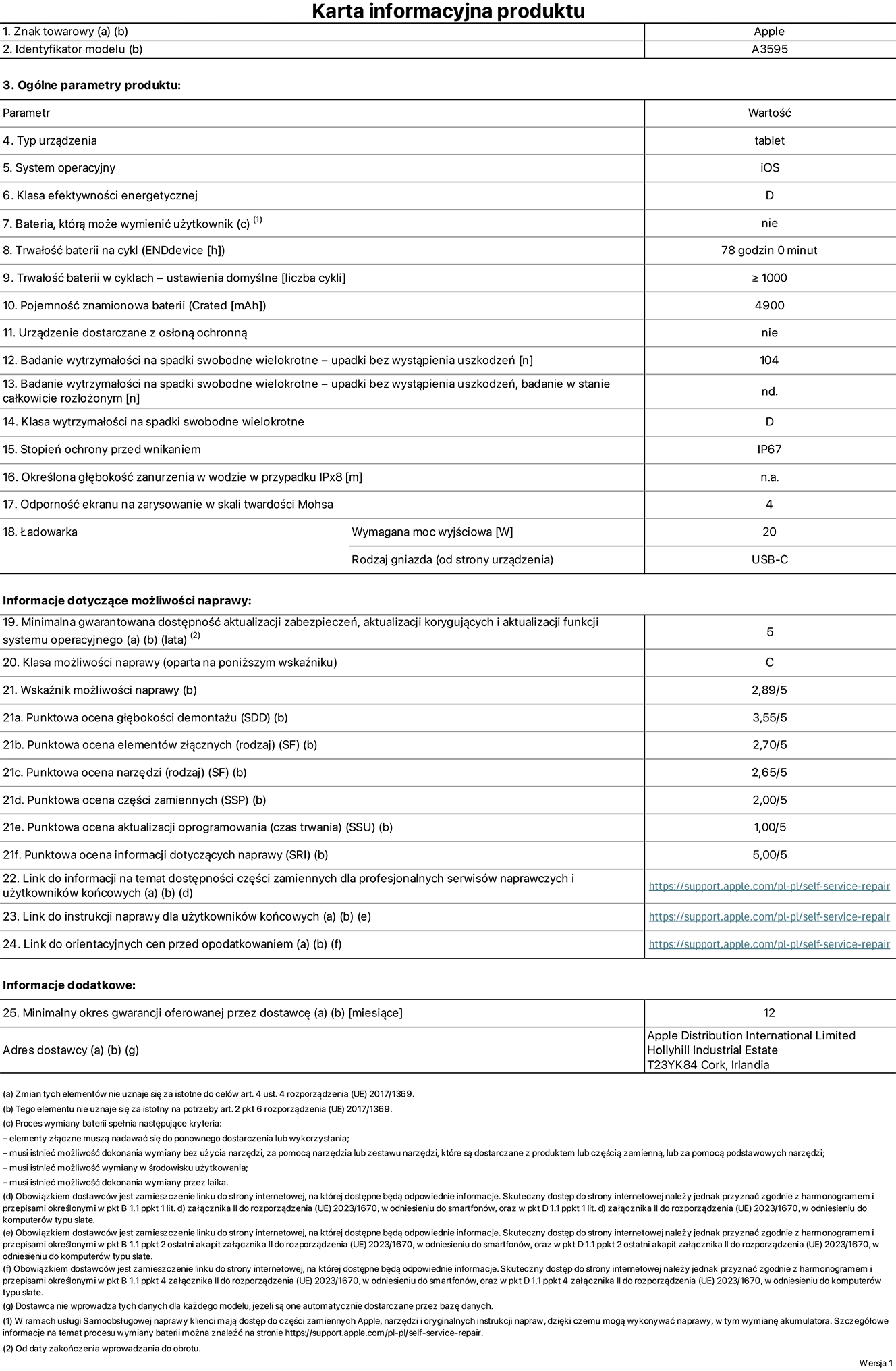Karta informacyjna produktu dla iPada mini (A20 Pro) (Wi-Fi), model A3595. Dostawca: Apple Distribution International Limited, Hollyhill Industrial Estate. Cork, Irlandia T23 YK84. Rodzaj urządzenia: tablet. System operacyjny: iOS. Klasa efektywności energetycznej: D. Możliwość wymiany baterii przez użytkownika: nie. Trwałość baterii na cykl: 78 godzin. Trwałość baterii w cyklach – ustawienia domyślne: większa lub równa 1000. Pojemność znamionowa baterii: 4900 miliamperogodzin. Dostarczany z nakładką ochronną: nie. Wytrzymałość na spadki swobodne wielokrotne (liczba upadków bez awarii): 104. Wytrzymałość na spadki swobodne wielokrotne (liczba upadków bez wystąpienia uszkodzeń w stanie całkowicie rozłożonym): nie dotyczy. Klasa wytrzymałości na spadki swobodne wielokrotne: D. Stopień ochrony przed wnikaniem: IP67. Określona głębokość zanurzenia w wodzie w przypadku IPx8: nie dotyczy. Odporność ekranu na zarysowanie w skali twardości Mohsa: 4. Wymagana moc wyjściowa ładowarki: 20 watów. Typ gniazda ładowarki (od strony urządzenia): USB-C. Minimalna gwarantowana dostępność aktualizacji zabezpieczeń, aktualizacji korygujących i aktualizacji funkcji systemu operacyjnego: 5 lat. Klasa możliwości naprawy: C. Wskaźnik możliwości naprawy: 2,89/5. Punktowa ocena głębokości demontażu (SDD): 3,55/5. Punktowa ocena elementów złącznych: 2,70/5. Punktowa ocena narzędzi: 2,65/5. Punktowa ocena części zamiennych: 2,00/5. Punktowa ocena aktualizacji oprogramowania: 1,00/5. Punktowa ocena informacji dotyczących naprawy: 5,00/5. Link do informacji o dostępności części zamiennych dla profesjonalnych serwisów naprawczych i użytkowników końcowych: https://support.apple.com/self-service-repair. Link do instrukcji naprawy dla użytkowników końcowych: https://support.apple.com/self-service-repair. Link do orientacyjnych cen przed opodatkowaniem: https://support.apple.com/self-service-repair. Obowiązuje 12‑miesięczna gwarancja ogólna.